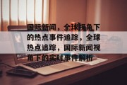 国际新闻，全球视角下的热点事件追踪，全球热点追踪，国际新闻视角下的实时事件解析
