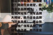佛山微网站推广哪家专业？揭秘行业翘楚，助力企业品牌腾飞！，佛山微网站推广领军品牌大揭秘，助力企业品牌飞跃新高度！，佛山微网站推广领军品牌，揭秘专业之道，助力企业品牌飞跃！