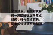 聚焦热点，洞察时代脉搏—深度解析近期焦点新闻，时代焦点解码，深度解读近期热点新闻