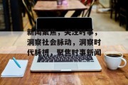 新闻聚焦，关注时事，洞察社会脉动，洞察时代脉搏，聚焦时事新闻
