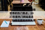 盘点2023最多流量的网站推荐，揭秘网络世界的热门焦点，2023年度热门网站盘点，网络流量风向标大揭秘