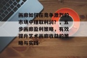 画廊如何在竞争激烈的市场中赚取利润?,五步画廊盈利策略,有效提升艺术画廊收益的策略与实践 画廊如何在竞争激烈的市场中赚取利润?,五步画廊盈利策略,有效提升艺术画廊收益的策略与实践