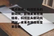 焦点新闻，科技巨头的新动向，影响未来市场格局，科技巨头新动向揭秘，未来市场格局变革在即