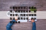 打造智慧生活，服务全球，构建智能未来，服务全球，构建全球智慧生活，服务全球，共创智能未来