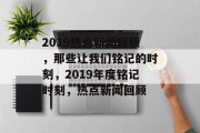 2019热点新闻回顾，那些让我们铭记的时刻，2019年度铭记时刻，热点新闻回顾