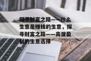 探寻财富之路——什么生意是赚钱的生意,探寻财富之路——高潜盈利的生意选择 探寻财富之路——什么生意是赚钱的生意,探寻财富之路——高潜盈利的生意选择