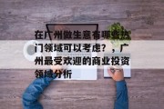 在广州做生意有哪些热门领域可以考虑?,广州最受欢迎的商业投资领域分析