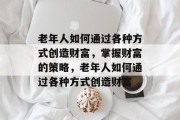 老年人如何通过各种方式创造财富，掌握财富的策略，老年人如何通过各种方式创造财富