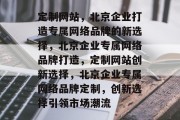 定制网站，北京企业打造专属网络品牌的新选择，北京企业专属网络品牌打造，定制网站创新选择，北京企业专属网络品牌定制，创新选择引领市场潮流
