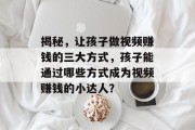 揭秘,让孩子做视频赚钱的三大方式,孩子能通过哪些方式成为视频赚钱的小达人?