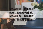 N热点新闻,聚焦社会热点,解读时代脉搏,N热点追踪,解码时代脉搏,聚焦社会脉动 N热点新闻,聚焦社会热点,解读时代脉搏,N热点追踪,解码时代脉搏,聚焦社会脉动
