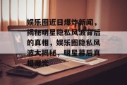 娱乐圈近日爆炸新闻，揭秘明星隐私风波背后的真相，娱乐圈隐私风波大揭秘，明星幕后真相曝光