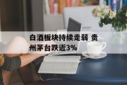 白酒板块持续走弱 贵州茅台跌近3%