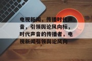 电视新闻，传播时代声音，引领舆论风向标，时代声音的传播者，电视新闻引领舆论风向