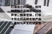 打造自己的品牌,如何做定制产品赚取利润和声誉,精准营销,打造个性化的品牌定制产品,盈利与声誉的双赢策略 打造自己的品牌,如何做定制产品赚取利润和声誉,精准营销,打造个性化的品牌定制产品,盈利与声誉的双赢策略