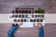 北京时间聚焦，最新热点新闻盘点，北京时刻·热点速览，最新新闻盘点