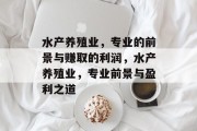 水产养殖业,专业的前景与赚取的利润,水产养殖业,专业前景与盈利之道 水产养殖业,专业的前景与赚取的利润,水产养殖业,专业前景与盈利之道