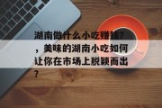 湖南做什么小吃赚钱?,美味的湖南小吃如何让你在市场上脱颖而出? 湖南做什么小吃赚钱?,美味的湖南小吃如何让你在市场上脱颖而出?
