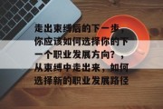 走出束缚后的下一步,你应该如何选择你的下一个职业发展方向?,从束缚中走出来,如何选择新的职业发展路径 走出束缚后的下一步,你应该如何选择你的下一个职业发展方向?,从束缚中走出来,如何选择新的职业发展路径