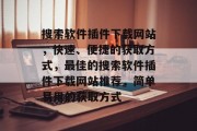 搜索软件插件下载网站，快速、便捷的获取方式，最佳的搜索软件插件下载网站推荐，简单易用的获取方式