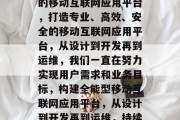 打造专业、高效、安全的移动互联网应用平台，打造专业、高效、安全的移动互联网应用平台，从设计到开发再到运维，我们一直在努力实现用户需求和业务目标，构建全能型移动互联网应用平台，从设计到开发再到运维，持续创新以满足用户需求