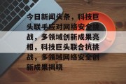 今日新闻头条，科技巨头联手应对网络安全挑战，多领域创新成果亮相，科技巨头联合抗挑战，多领域网络安全创新成果揭晓