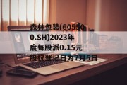 森林包装(605500.SH)2023年度每股派0.15元 股权登记日为7月5日