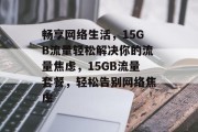 畅享网络生活，15GB流量轻松解决你的流量焦虑，15GB流量套餐，轻松告别网络焦虑