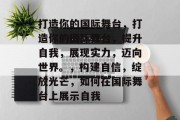 打造你的国际舞台，打造你的国际舞台，提升自我，展现实力，迈向世界。，构建自信，绽放光芒，如何在国际舞台上展示自我