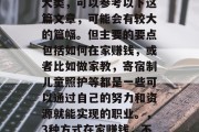 在家带娃赚取财富的三大类，可以参考以下这篇文章，可能会有较大的篇幅。但主要的要点包括如何在家赚钱，或者比如做家教，寄宿制儿童照护等都是一些可以通过自己的努力和资源就能实现的职业。，3种方式在家赚钱，不受地域限制的事业选择