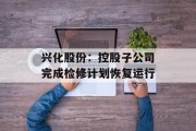 兴化股份：控股子公司完成检修计划恢复运行