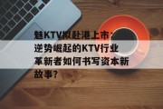 魅KTV拟赴港上市：逆势崛起的KTV行业革新者如何书写资本新故事？