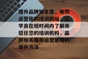 提升品牌知名度，有效运营你的培训网站，让学员在短时间内了解并信任您的培训机构，品牌知名度和运营策略的提升方法