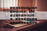 使用搜索相似网站插件提升SEO效率，如何通过插件提升SEO效率，使用搜索相似网站插件的方法和案例分析