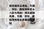 娱乐圈风云再起，万茜、邓伦、鹿晗等明星小八卦大揭秘！娱乐圈新风暴，万茜、邓伦、鹿晗等明星私密幕后大揭秘