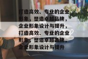打造高效、专业的企业形象，塑造卓越品牌，企业形象设计与提升，打造高效、专业的企业形象，塑造卓越品牌，企业形象设计与提升