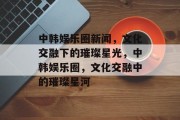 中韩娱乐圈新闻，文化交融下的璀璨星光，中韩娱乐圈，文化交融中的璀璨星河