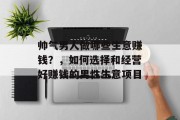 帅气男人做哪些生意赚钱？，如何选择和经营好赚钱的男性生意项目