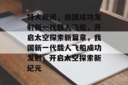 特大新闻，我国成功发射新一代载人飞船，开启太空探索新篇章，我国新一代载人飞船成功发射，开启太空探索新纪元