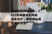 韩国电影网站排名，2023年韩国电影网站排名出炉，哪些网站最受观众欢迎？