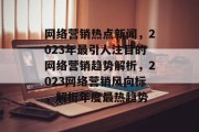 网络营销热点新闻，2023年最引人注目的网络营销趋势解析，2023网络营销风向标，解析年度最热趋势