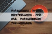 热点新闻图标，视觉传播的力量与创新，视觉冲击，热点新闻图标的力量与创新解析