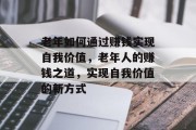 老年如何通过赚钱实现自我价值,老年人的赚钱之道,实现自我价值的新方式 老年如何通过赚钱实现自我价值,老年人的赚钱之道,实现自我价值的新方式
