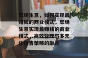 菜场生意,如何实现最赚钱的商业模式,菜场生意实现最赚钱的商业模式,高效管理与多元化销售策略的融合 菜场生意,如何实现最赚钱的商业模式,菜场生意实现最赚钱的商业模式,高效管理与多元化销售策略的融合