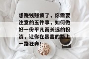 想赚钱赚疯了,你需要注意的五件事,如何做好一份平凡而长远的投资,让你在暴富的路上一路狂奔! 想赚钱赚疯了,你需要注意的五件事,如何做好一份平凡而长远的投资,让你在暴富的路上一路狂奔!