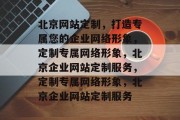 北京网站定制，打造专属您的企业网络形象，定制专属网络形象，北京企业网站定制服务，定制专属网络形象，北京企业网站定制服务
