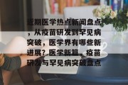 近期医学热点新闻盘点，从疫苗研发到罕见病突破，医学界有哪些新进展？医学新篇，疫苗研发与罕见病突破盘点