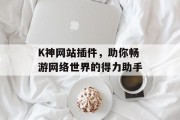 K神网站插件，助你畅游网络世界的得力助手