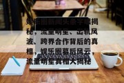 娱乐圈新闻头条字眼揭秘，流量明星、出轨风波、跨界合作背后的真相，娱乐圈幕后风云，流量明星真相大揭秘