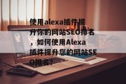 使用alexa插件提升你的网站SEO排名，如何使用Alexa插件提升您的网站SEO排名？
